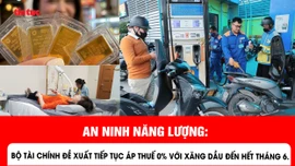 An ninh năng lượng: Bộ Tài chính đề xuất tiếp tục áp thuế 0% với xăng dầu đến hết tháng 6