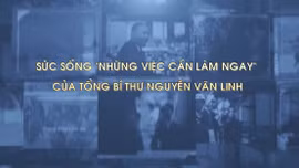 Sức sống 'Những việc cần làm ngay' của Tổng Bí thư Nguyễn Văn Linh