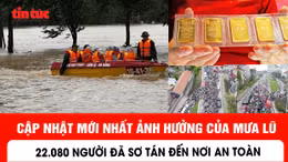 Cập nhật mới nhất ảnh hưởng của mưa lũ: 22.080 người đã sơ tán đến nơi an toàn