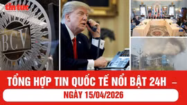 Tổng hợp tin quốc tế nổi bật 24h - ngày 15/04/2026
