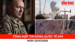 Tổng hợp tin nóng quốc tế 24h - Ngày 22/7/2026
