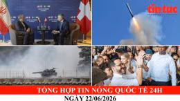 Tổng hợp tin nóng quốc tế 24h - Ngày 22/06/2026