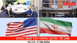 Tổng hợp tin nóng quốc tế 24h - Ngày 17/06/2026