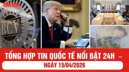 Tổng hợp tin quốc tế nổi bật 24h - ngày 15/04/2026