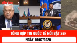 Tổng hợp tin nóng quốc tế 24h - Ngày 10/7/2026