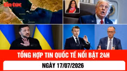 Tổng hợp tin nóng quốc tế 24h - Ngày 17/7/2026