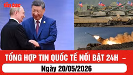 Tổng hợp tin nóng quốc tế 24h - Ngày 20/05/2026