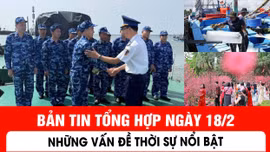 Bản tin tổng hợp ngày 18/2: Những vấn đề thời sự nổi bật
