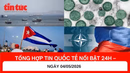 Tổng hợp tin quốc tế nổi bật 24h - Ngày 04/05/2026