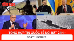 Tổng hợp tin nóng quốc tế 24h - Ngày 11/05/2026