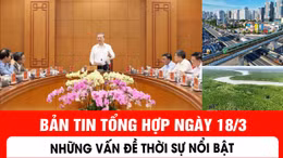 Bản tin tổng hợp ngày 18/3: Những vấn đề thời sự nổi bật