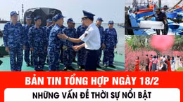 Bản tin tổng hợp ngày 18/2: Những vấn đề thời sự nổi bật