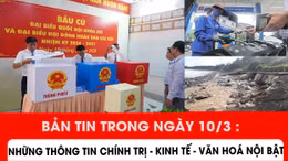 Bản tin trong ngày 10/3: Những thông tin chính trị - kinh tế - văn hoá nổi bật