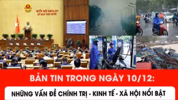 Bản tin trong ngày 10/12: Những vấn đề chính trị - kinh tế - xã hội nổi bật