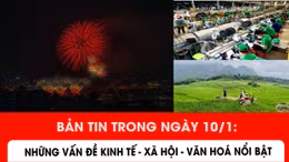 Bản tin trong ngày 10/1: Những vấn đề kinh tế - xã hội - văn hoá nổi bật