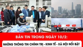 Bản tin trong ngày 10/2: Những vấn đề chính trị - kinh tế - xã hội nổi bật