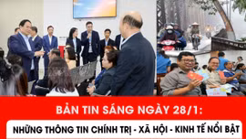 Bản tin sáng ngày 28/1: Những thông tin chính trị - xã hội - kinh tế nổi bật