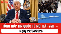 Tổng hợp tin quốc tế nổi bật 24h - ngày 22/04/2026