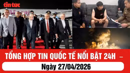 Tổng hợp tin quốc tế nổi bật 24h: Ngày 27/04/2026