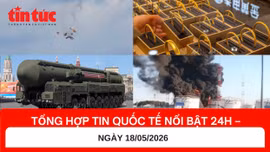 Tổng hợp tin nóng quốc tế 24h - Ngày 18/05/2026